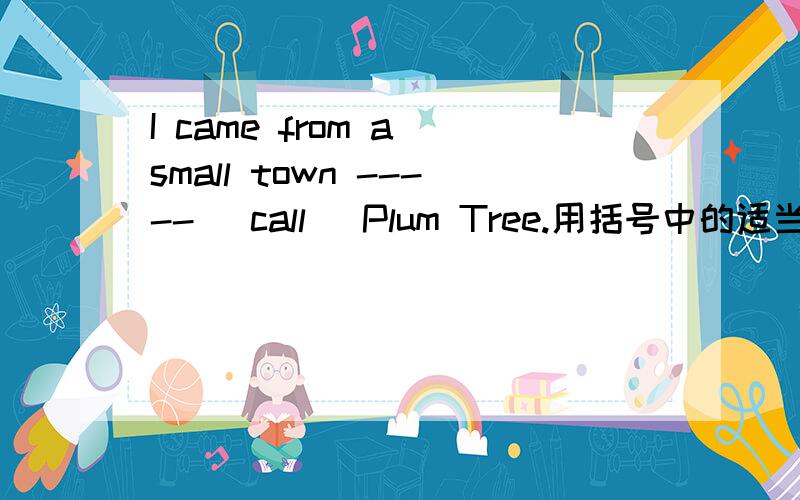I came from a small town ----- (call) Plum Tree.用括号中的适当形式填空