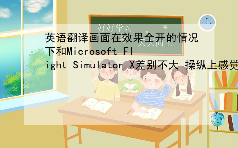英语翻译画面在效果全开的情况下和Microsoft Flight Simulator X差别不大 操纵上感觉更像普通的飞行游戏 操作太简便没有了真实性 整体运行比较流畅 请帮我翻译成英文