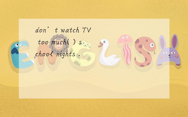 don’t watch TV too much( ) school nights .