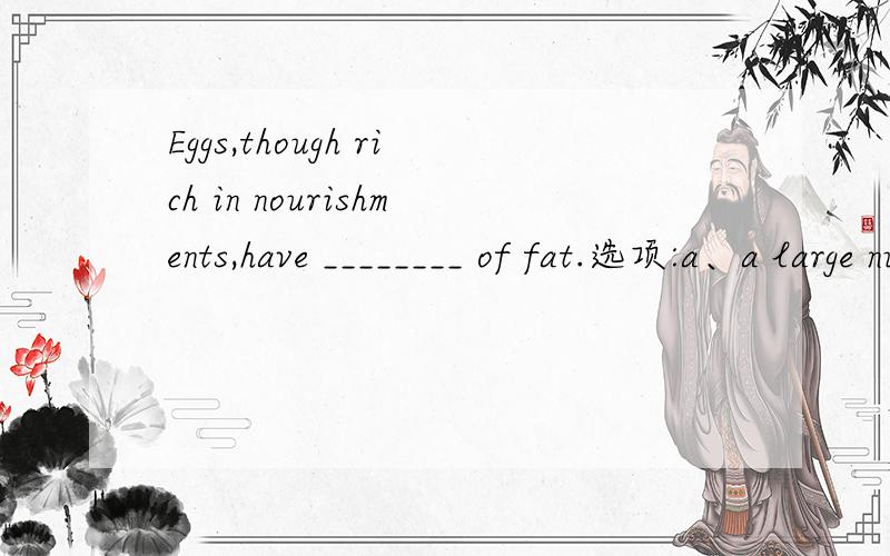 Eggs,though rich in nourishments,have ________ of fat.选项:a、a large numberb、the large number c、a large amountd、the large amount