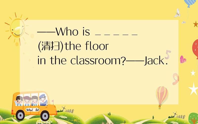——Who is _____(清扫)the floor in the classroom?——Jack.
