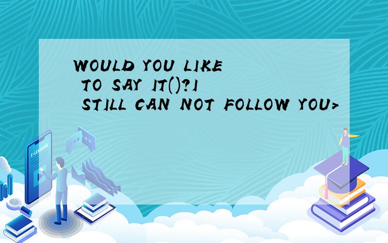 WOULD YOU LIKE TO SAY IT()?I STILL CAN NOT FOLLOW YOU>