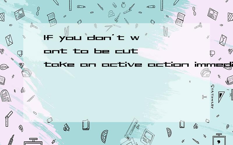 If you don’t want to be cut,take an active action immediately中文意思