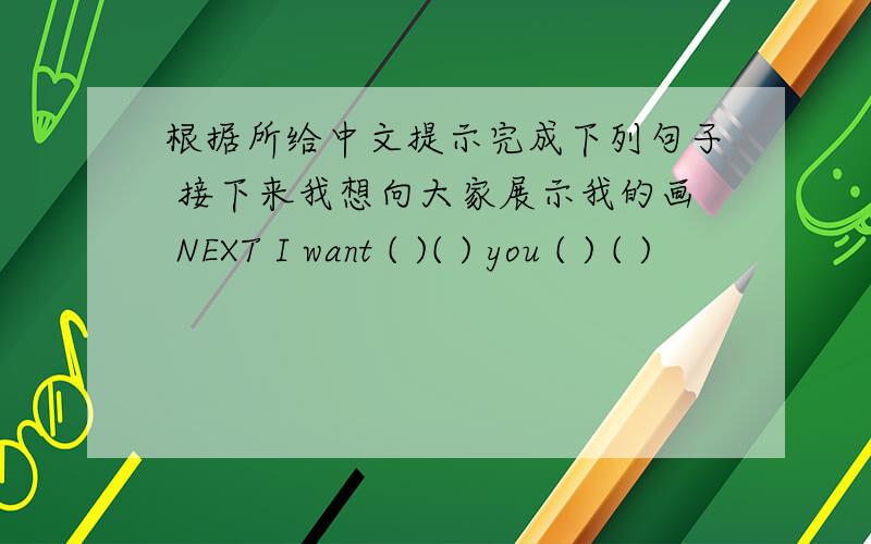 根据所给中文提示完成下列句子 接下来我想向大家展示我的画 NEXT I want ( )( ) you ( ) ( )