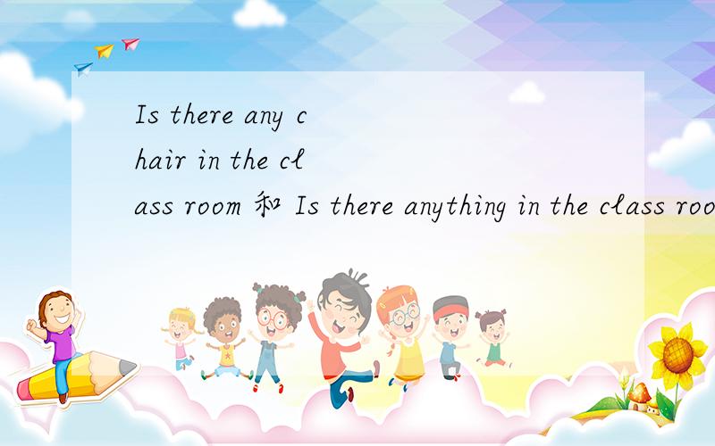 Is there any chair in the class room 和 Is there anything in the class room 有什么区别