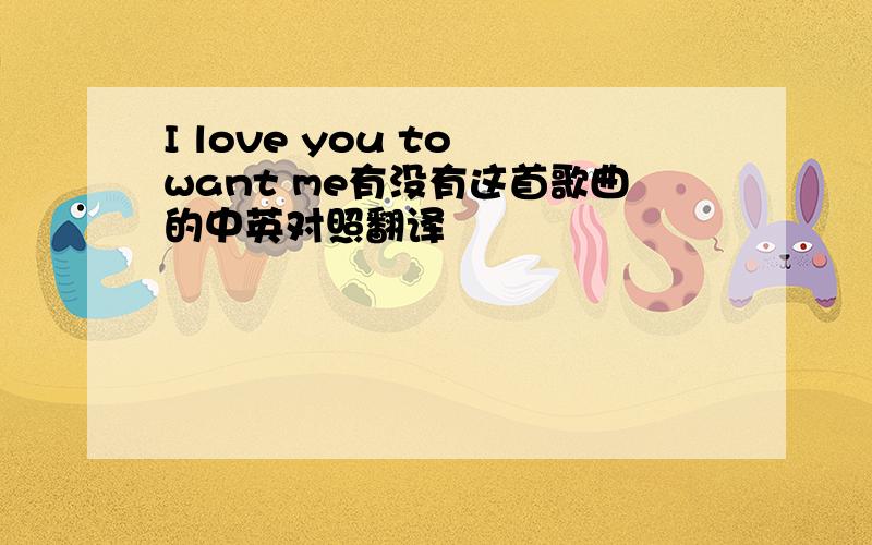 I love you to want me有没有这首歌曲的中英对照翻译