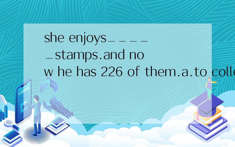 she enjoys_____stamps.and now he has 226 of them.a.to collect b.collected c.collects d.collecting