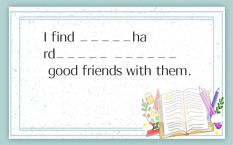 I find _____hard_____ ______ good friends with them.