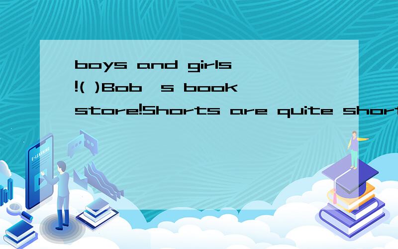 boys and girls!( )Bob's bookstore!Shorts are quite short,while ( ) are quite long.It's only 10 yuan You buy it at a good( )We have bags ( )all colors( )$50 each!