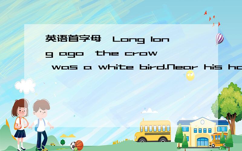 英语首字母,Long long ago,the crow was a white bird.Near his homelived a ____ bird who had a dye shopOne day the crow f_____ down to the bird’s shop and askedif his white body could be colored.“I want to be the most beautiful b______ in the w