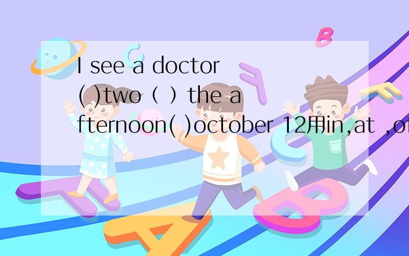 I see a doctor( )two（ ）the afternoon( )october 12用in,at ,of ,on填空A at，on of B at,in,in C in,on,of D A或B