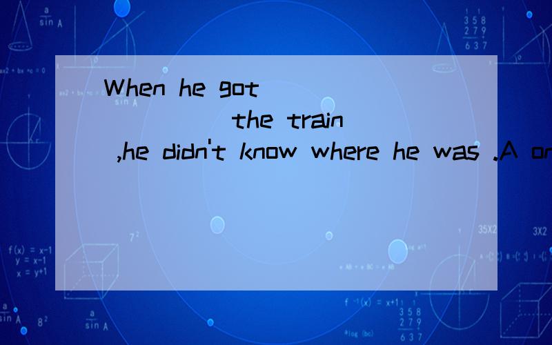 When he got _______the train ,he didn't know where he was .A on B off 选什么?为什么?