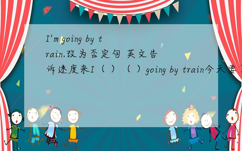 I'm going by train.改为否定句 英文告诉速度来I（ ）（ ）going by train今天要了啊 %>_