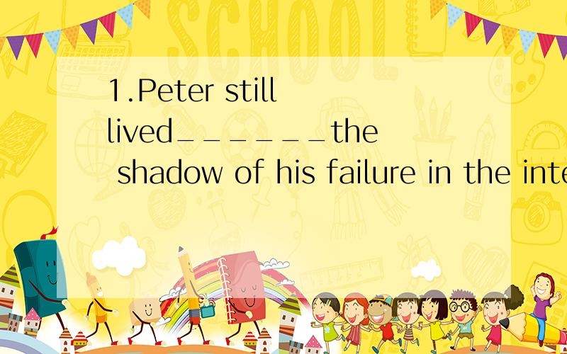 1.Peter still lived______the shadow of his failure in the interview A.under B.on C.to D.with2.WE should find a ______ to the financial problem of the company.A.way B.method C.solution D.access
