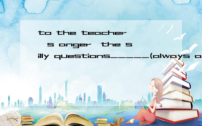 to the teacher's anger,the silly questions_____(always ask)by students