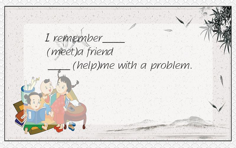 I remember____(meet)a friend ____(help)me with a problem.