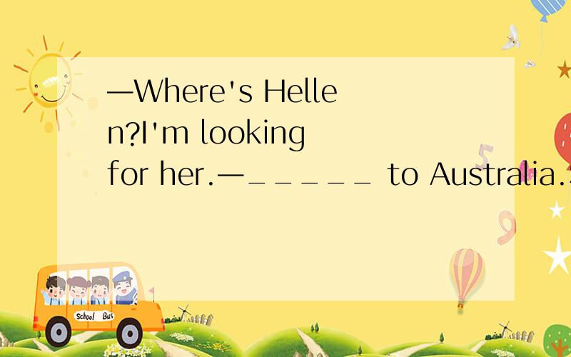 —Where's Hellen?I'm looking for her.—_____ to Australia.She's been there for three days.A.She has gone B.She has been C.She went D.She will go（是选A还是C）