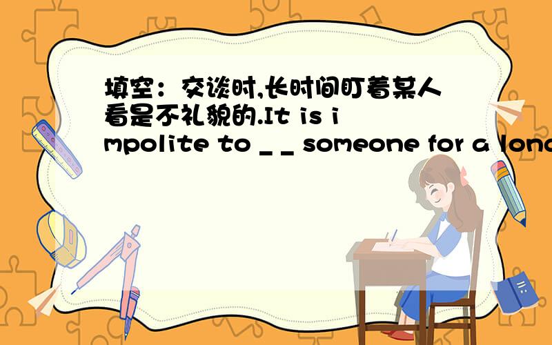 填空：交谈时,长时间盯着某人看是不礼貌的.It is impolite to _ _ someone for a long time while talki