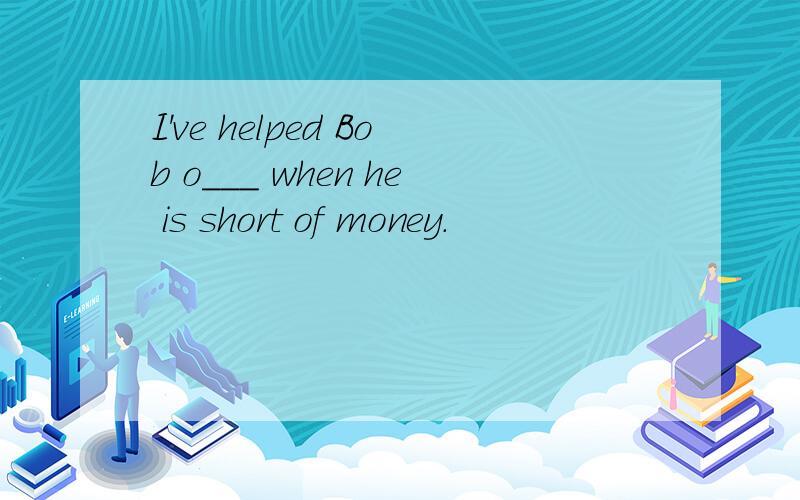 I've helped Bob o___ when he is short of money.