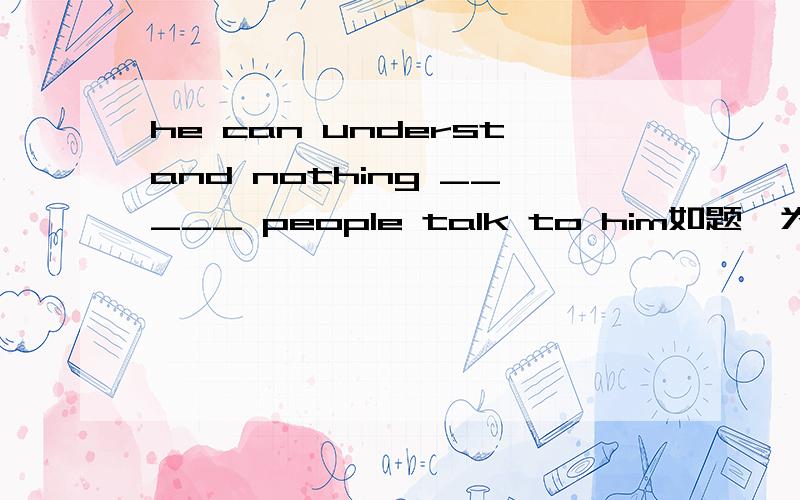 he can understand nothing _____ people talk to him如题,为什么要填when而不填what?