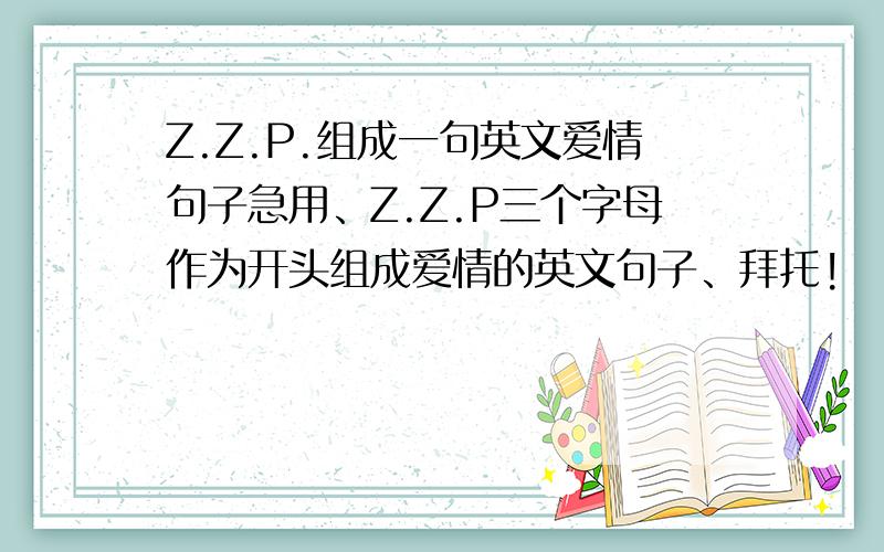 Z.Z.P.组成一句英文爱情句子急用、Z.Z.P三个字母作为开头组成爱情的英文句子、拜托!