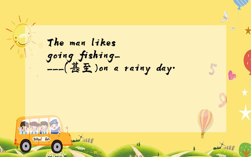 The man likes going fishing____(甚至）on a rainy day.