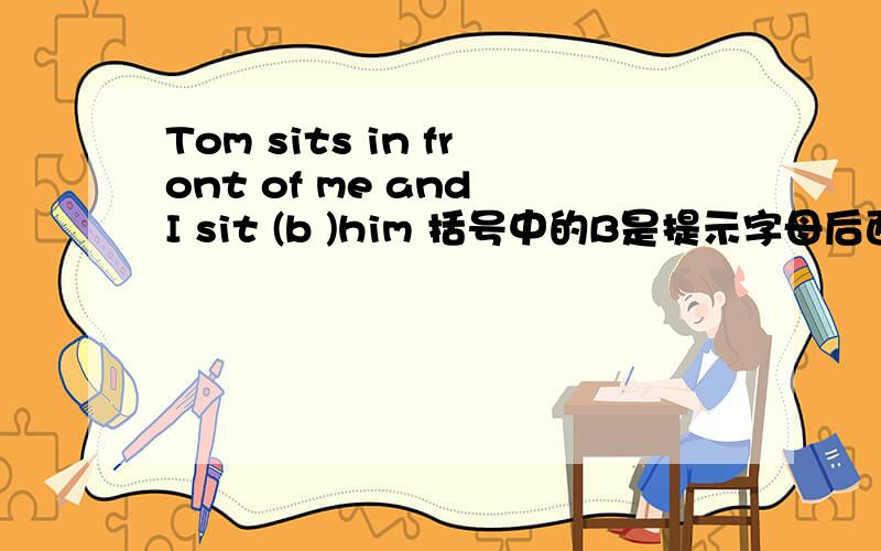 Tom sits in front of me and I sit (b )him 括号中的B是提示字母后面该填什么啊,先回答这个吧我还要问的