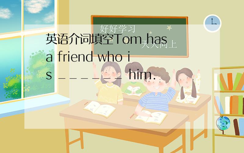英语介词填空Tom has a friend who is ______ him.