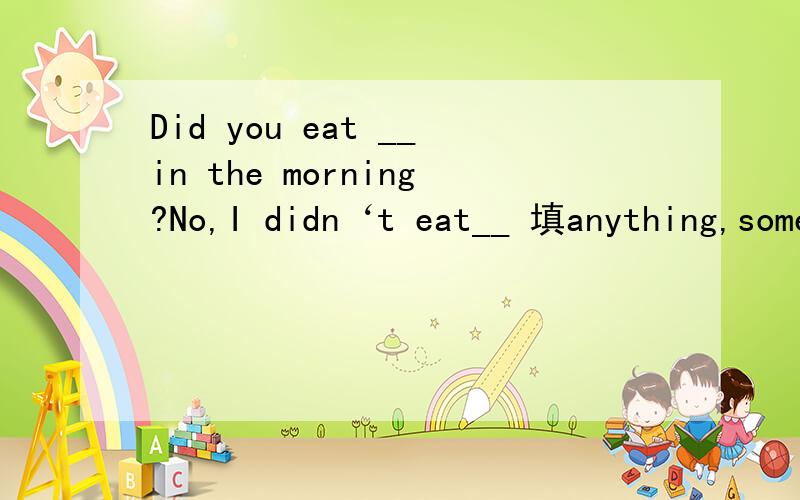 Did you eat __in the morning?No,I didn‘t eat__ 填anything,something(还是都填anything)