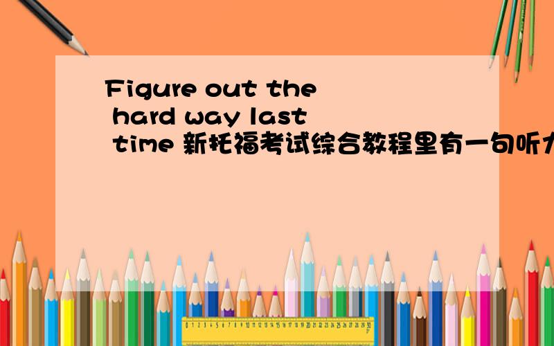 Figure out the hard way last time 新托福考试综合教程里有一句听力As I think some of you figured out the hard way the last time around,tests in this course do cover both the textbook and the additional articles I assign.这里的前一