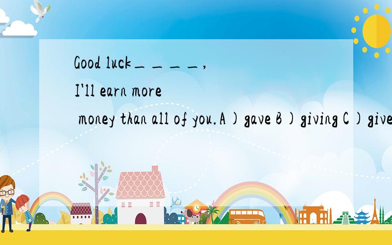 Good luck____,I'll earn more money than all of you.A)gave B)giving C)given D)is given说明考点,原因