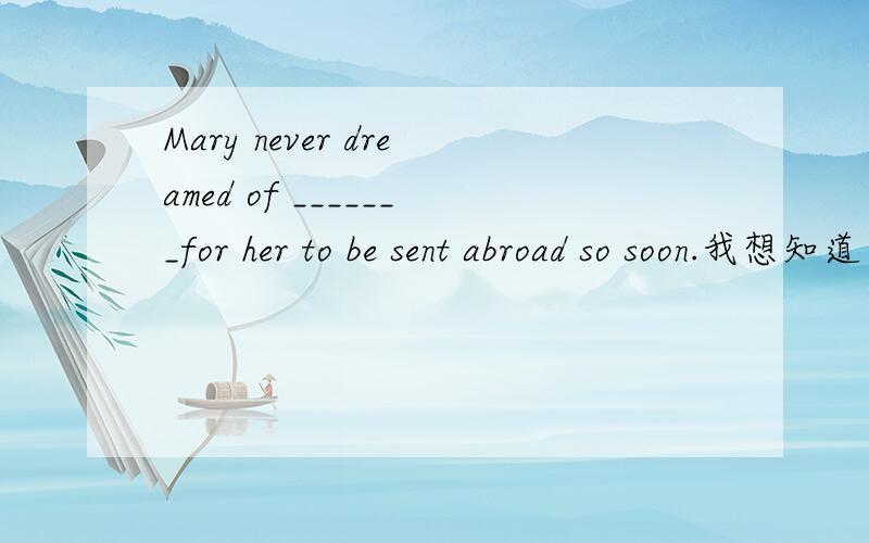 Mary never dreamed of _______for her to be sent abroad so soon.我想知道为什么是beingA.being a chance B.there to be a chance C.there is a chance D.there being a chance这里是there be句型么?可是of后面要跟连词再跟句子,所以也