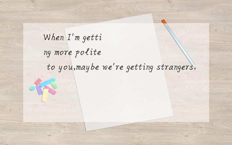 When I'm getting more polite to you,maybe we're getting strangers.