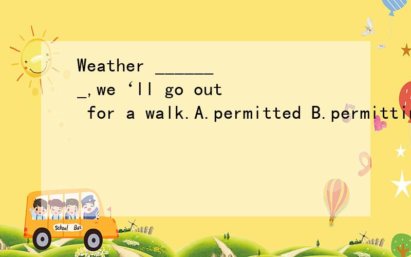 Weather _______,we‘ll go out for a walk.A.permitted B.permitting C.permits 这道题的做题思路Weather _______,we‘ll go out for a walk.A.permitted B.permitting C.permits D.for permitting这道题的做题思路是什么?请具体一点 我很