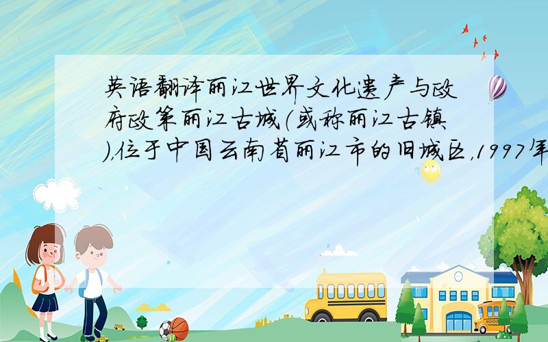英语翻译丽江世界文化遗产与政府政策丽江古城（或称丽江古镇），位于中国云南省丽江市的旧城区，1997年12月4日时被联合国教科文组织列为世界文化遗产，并于2007年获颁发亚太区文物古