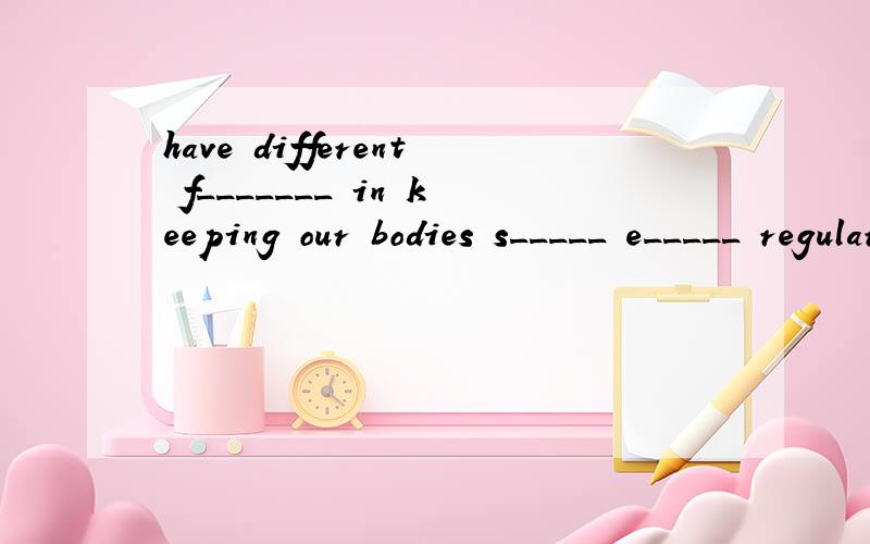 have different f_______ in keeping our bodies s_____ e_____ regularly have different f_______ in keeping our bodies s_____ e_____ regularly 这是2个句子中的~