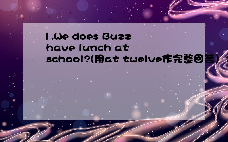 1.We does Buzz have lunch at school?(用at twelve作完整回答）2.I go to the library every oth day.(就every other day提问）3.I often have sports after class.(就havs sports提问）4.Classes are over at three thirty in the afternoon.（就at