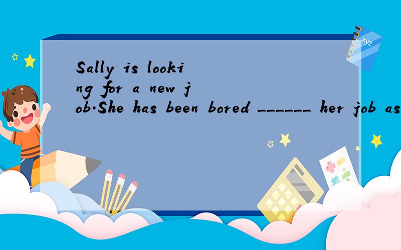 Sally is looking for a new job.She has been bored ______ her job as a secretary.选什么?为什么
