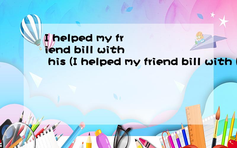 I helped my friend bill with his (I helped my friend bill with his (C )