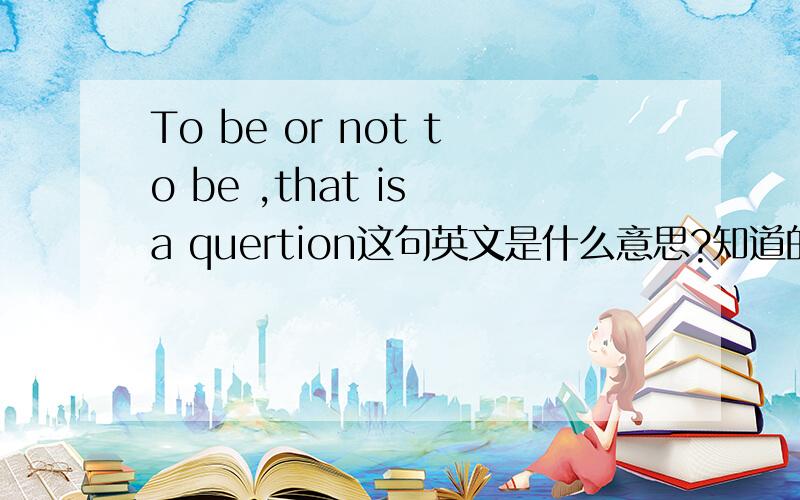 To be or not to be ,that is a quertion这句英文是什么意思?知道的请回答哦