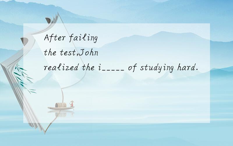 After failing the test,John realized the i_____ of studying hard.
