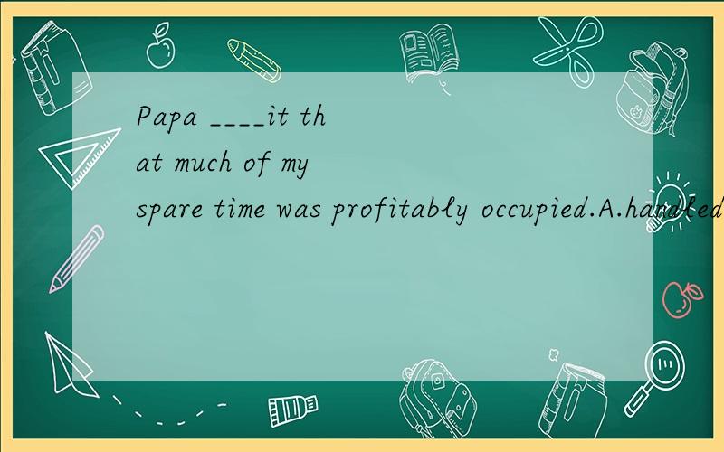 Papa ____it that much of my spare time was profitably occupied.A.handled   B.dealt with  C.saw to  D.treated