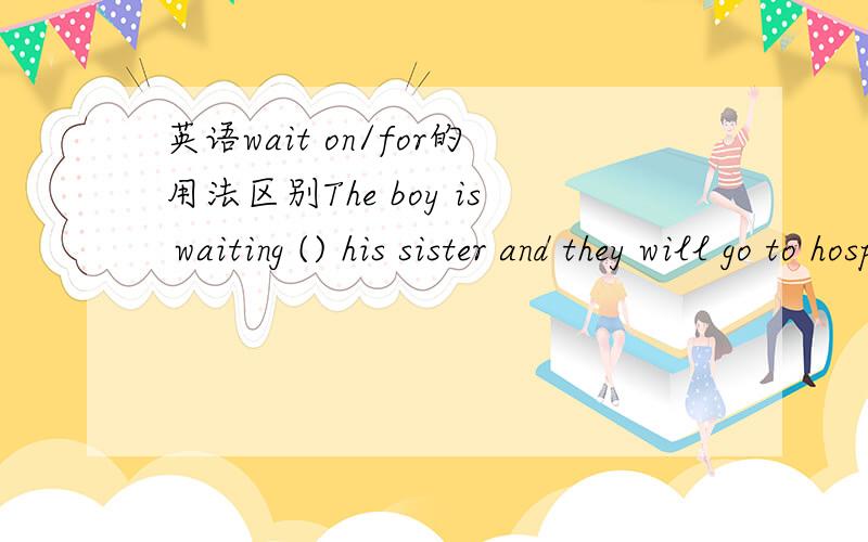 英语wait on/for的用法区别The boy is waiting () his sister and they will go to hospital to wait () their sick mother.请问哪里用on 哪里用for 呢请讲明白哪里用on 哪里用for