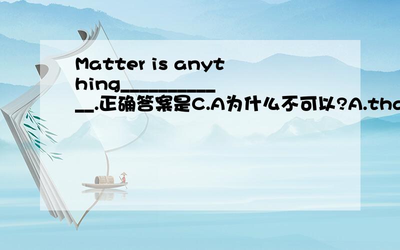 Matter is anything____________.正确答案是C.A为什么不可以?A.that take up space and have weight B.which take up space and have weightC.that takes up space and has weight D.those take up space and have weight