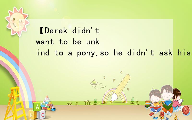 【Derek didn't want to be unkind to a pony,so he didn't ask his father again】这句话怎么翻译
