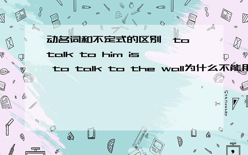 动名词和不定式的区别、to talk to him is to talk to the wall为什么不能用talking to him is to talk to the wall