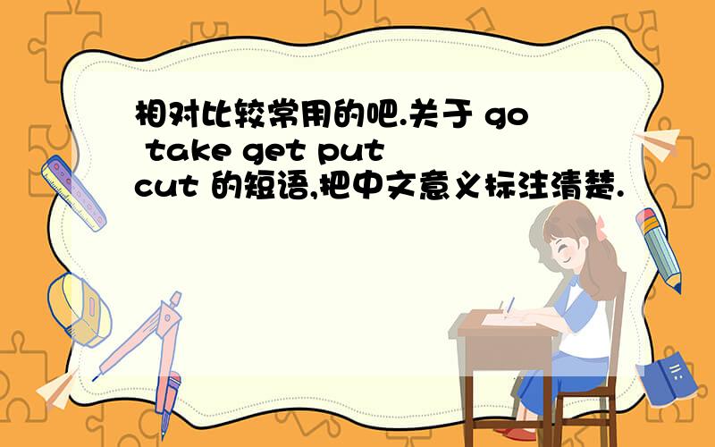 相对比较常用的吧.关于 go take get put cut 的短语,把中文意义标注清楚.