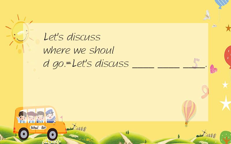Let's discuss where we should go.=Let's discuss ____ ____ ____.
