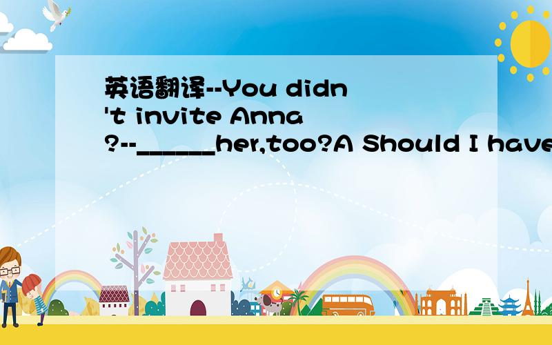 英语翻译--You didn't invite Anna?--______her,too?A Should I have invited B Must I have invited C Must I invite D Should I invite