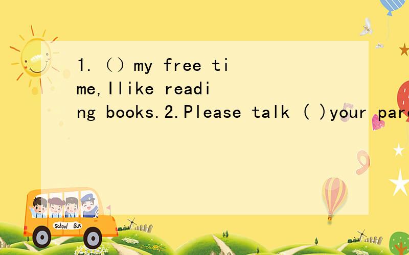 1.（）my free time,Ilike reading books.2.Please talk ( )your parents ( )you classmates.填什么介词?